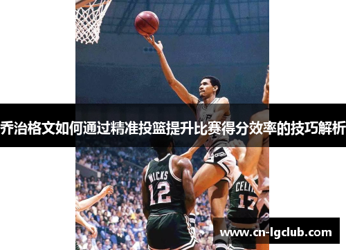 乔治格文如何通过精准投篮提升比赛得分效率的技巧解析
