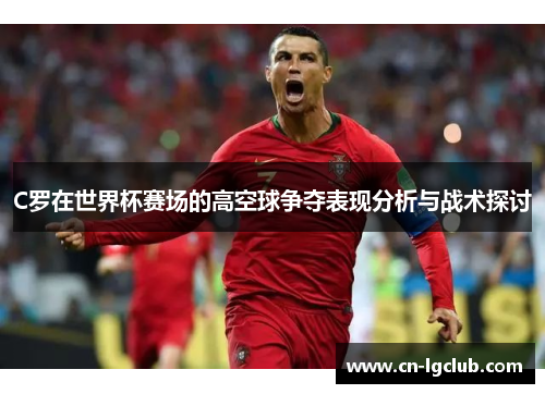 C罗在世界杯赛场的高空球争夺表现分析与战术探讨