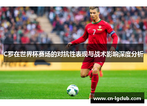 C罗在世界杯赛场的对抗性表现与战术影响深度分析