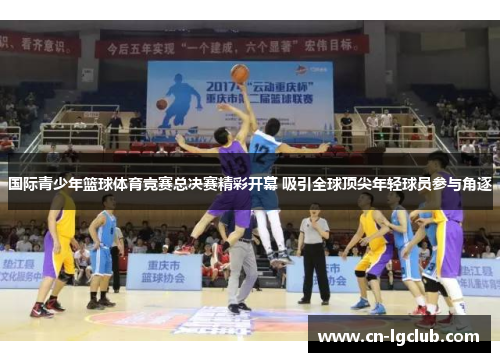 国际青少年篮球体育竞赛总决赛精彩开幕 吸引全球顶尖年轻球员参与角逐