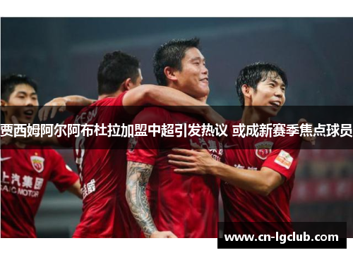 贾西姆阿尔阿布杜拉加盟中超引发热议 或成新赛季焦点球员