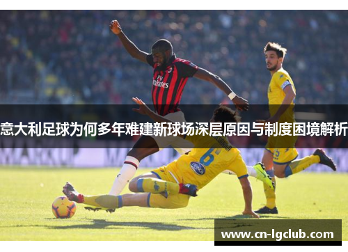 意大利足球为何多年难建新球场深层原因与制度困境解析 意大利足球为何多年难建新球场深层原因与制度困境解析